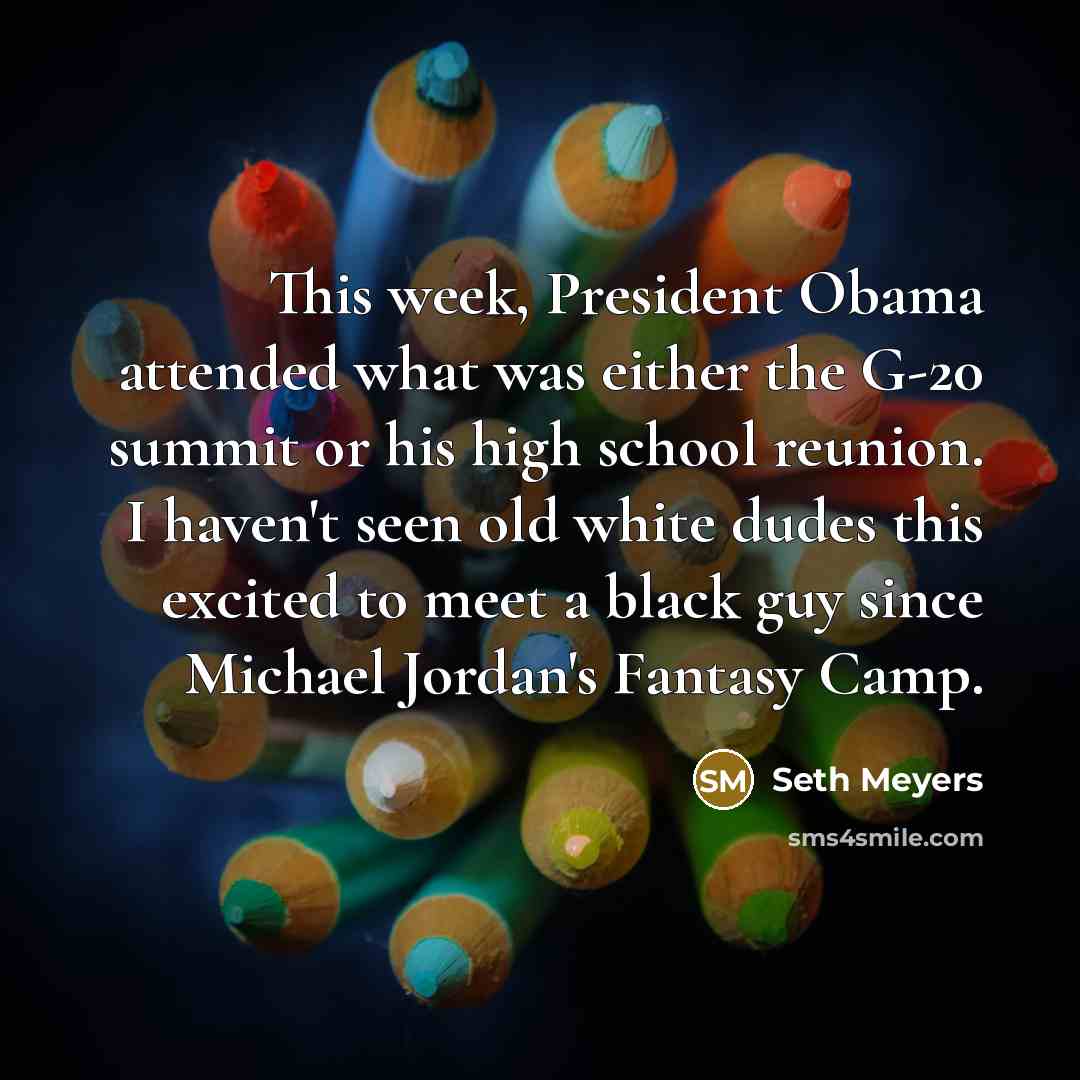 “This week, President Obama attended what was either the G-20 summit or his high school reunion. I haven't seen old white dudes this excited to meet a black guy since Michael Jordan's Fantasy Camp.” quote by Seth Meyers