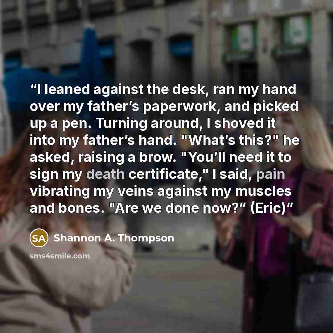 “I leaned against the desk, ran my hand over my father’s paperwork, and picked up a pen. Turning around, I shoved it into my father’s hand. "What’s this?" he asked, raising a brow. "You’ll need it to sign my death certificate," I said, pain vibrating my veins against my muscles and bones. "Are we…” quote by Shannon A. Thompson