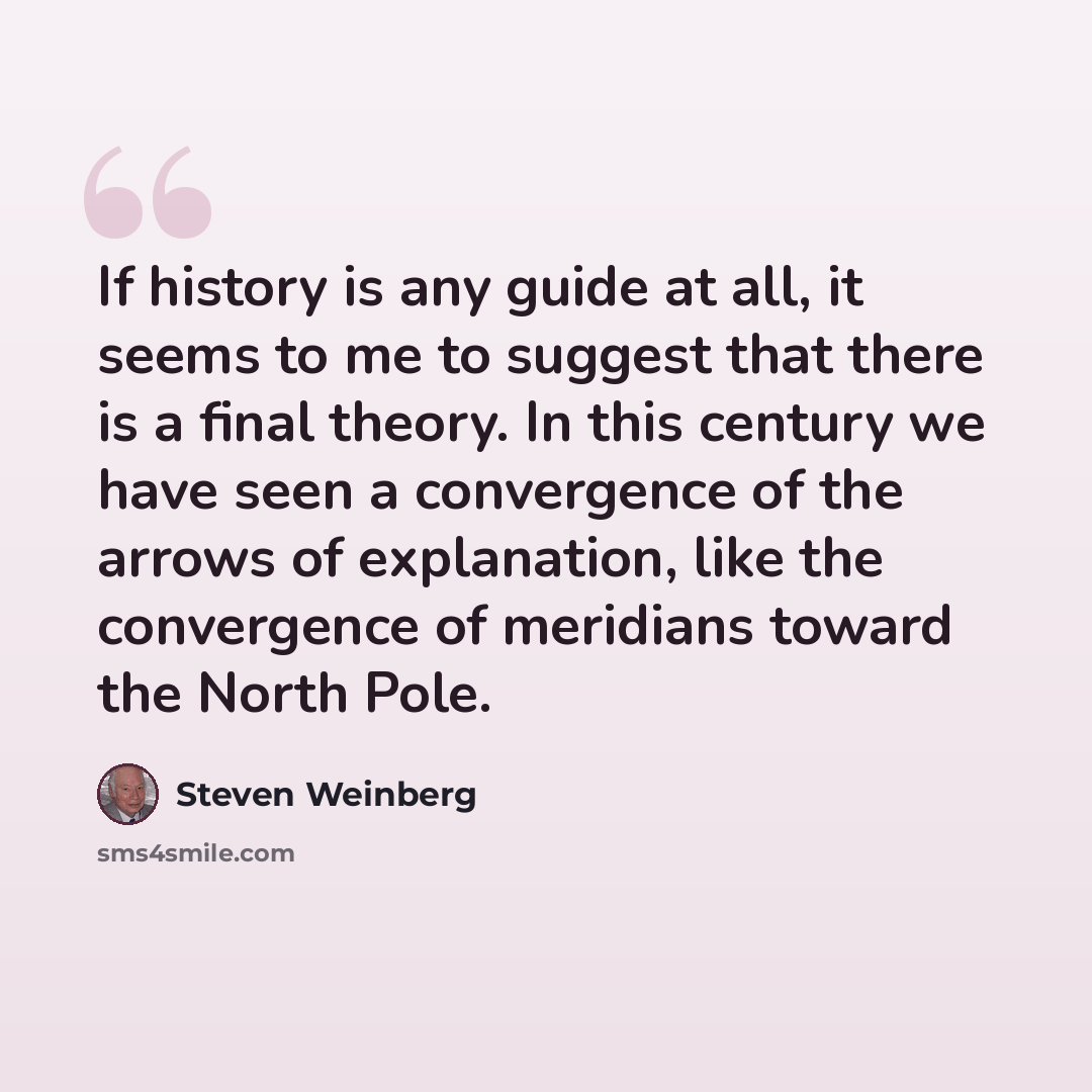 “If history is any guide at all, it seems to me to suggest that there is a final theory. In this century we have seen a convergence of the arrows of explanation, like the convergence of meridians toward the North Pole.” quote by Steven Weinberg