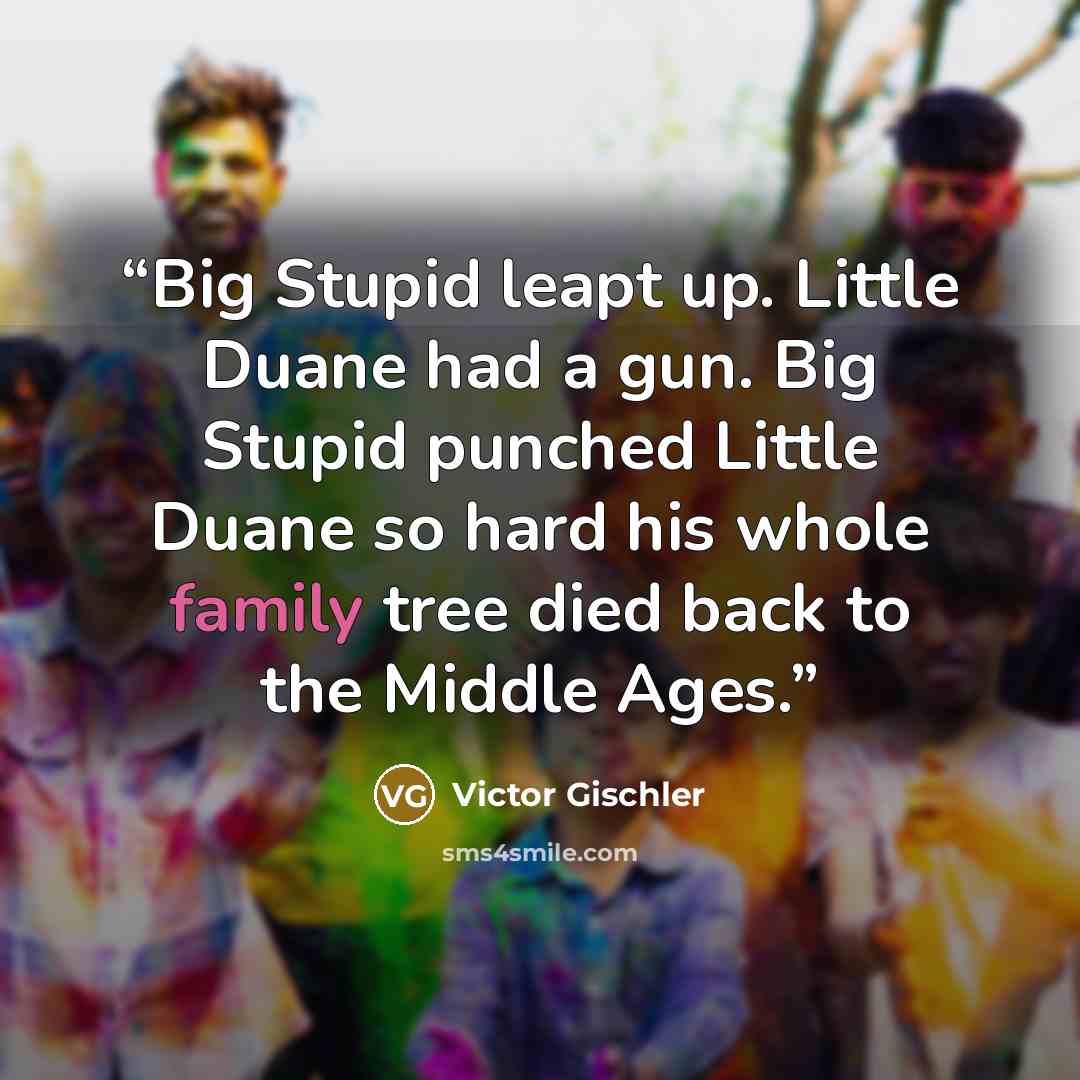 “Big Stupid leapt up. Little Duane had a gun. Big Stupid punched Little Duane so hard his whole family tree died back to the Middle Ages.” quote by Victor Gischler