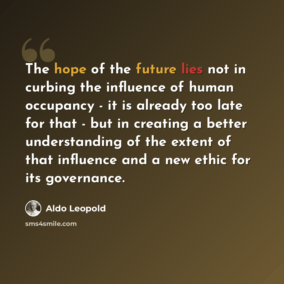 “The hope of the future lies not in curbing the influence of human occupancy - it is already too late for that - but in creating a better understanding of the extent of that influence and a new ethic for its governance.” quote by Aldo Leopold