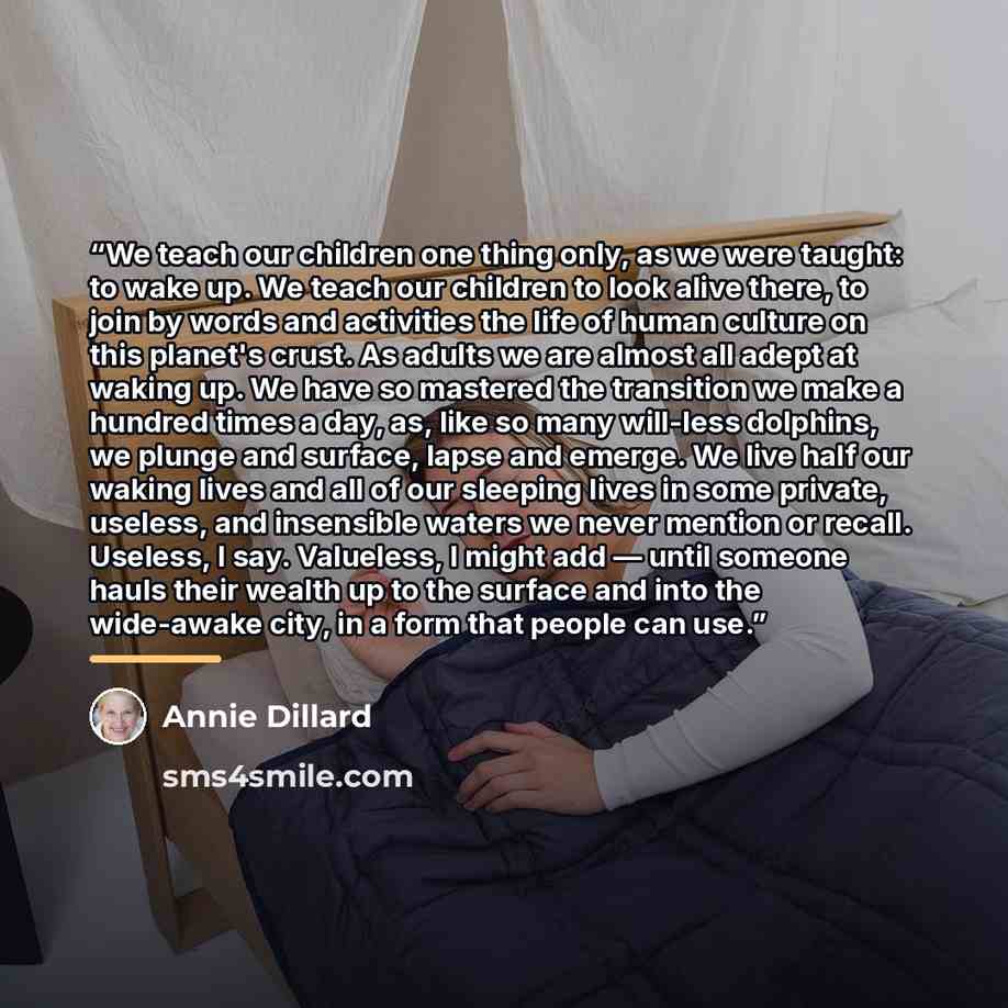 “We teach our children one thing only, as we were taught: to wake up. We teach our children to look alive there, to join by words and activities the life of human culture on this planet's crust. As adults we are almost all adept at waking up. We have so mastered the transition we make a hundred…” quote by Annie Dillard