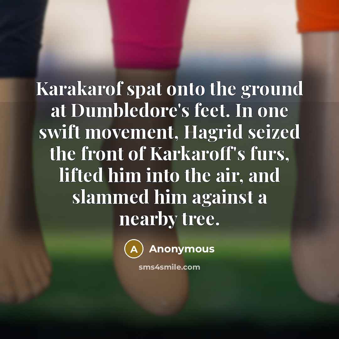 “Karakarof spat onto the ground at Dumbledore's feet. In one swift movement, Hagrid seized the front of Karkaroff's furs, lifted him into the air, and slammed him against a nearby tree.” quote by Anonymous