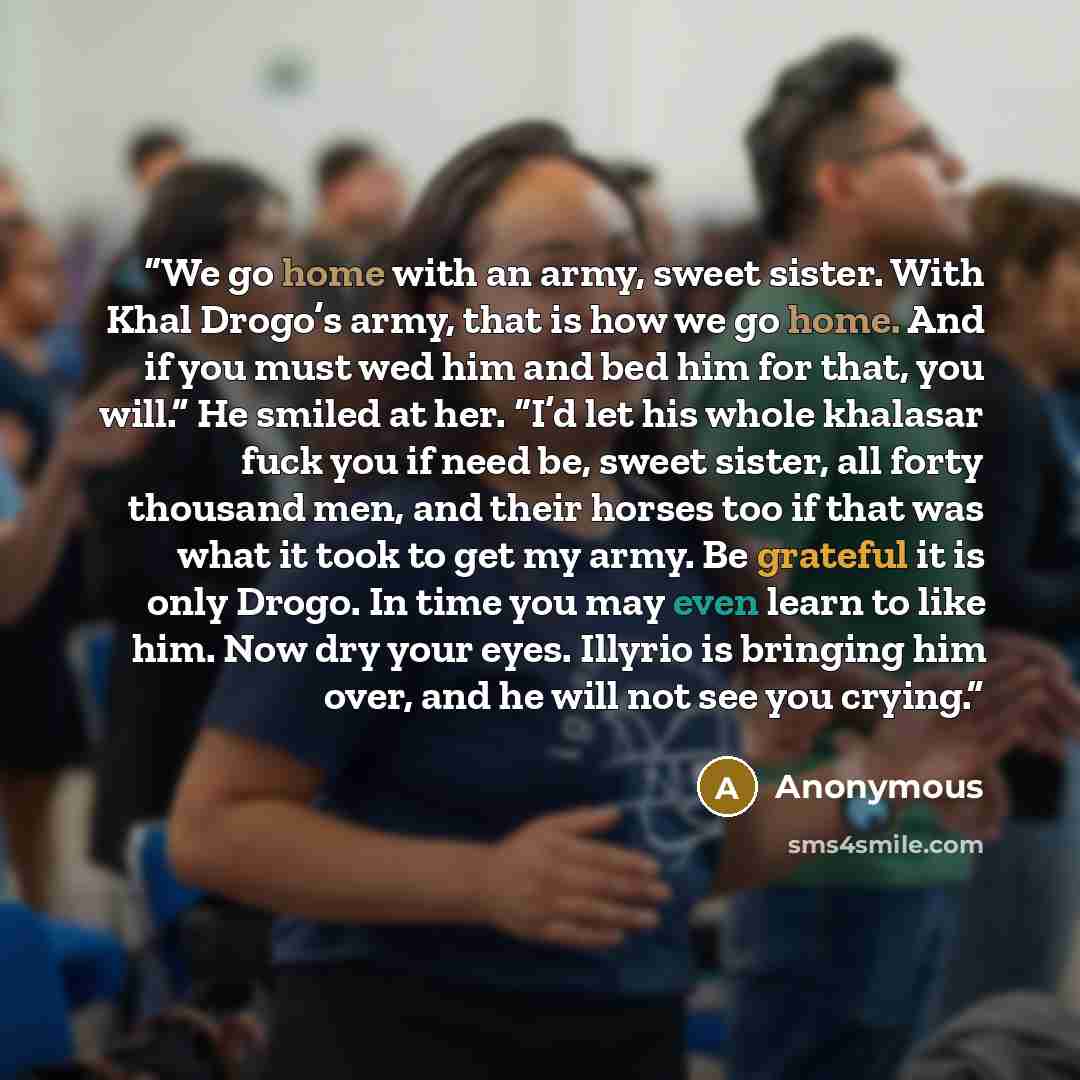 “We go home with an army, sweet sister. With Khal Drogo’s army, that is how we go home. And if you must wed him and bed him for that, you will.” He smiled at her. “I’d let his whole khalasar fuck you if need be, sweet sister, all forty thousand men, and their horses too if that was what it took to…” quote by Anonymous