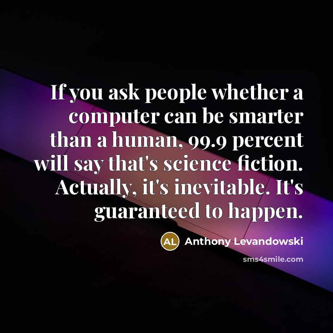 “If you ask people whether a computer can be smarter than a human, 99.9 percent will say that's science fiction. Actually, it's inevitable. It's guaranteed to happen.” quote by Anthony Levandowski