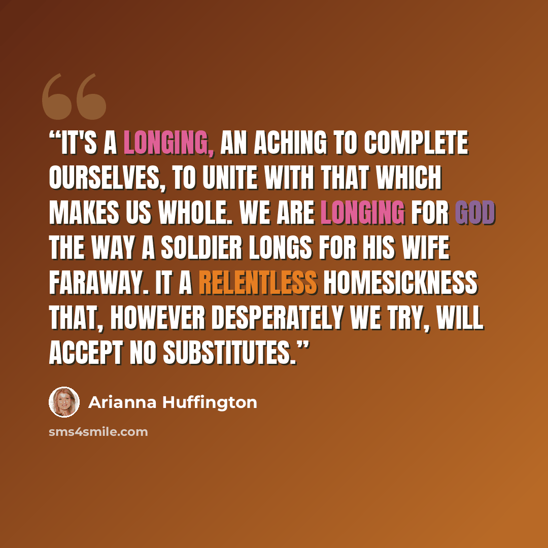 “It's a longing, an aching to complete ourselves, to unite with that which makes us whole. We are longing for God the way a soldier longs for his wife faraway. It a relentless homesickness that, however desperately we try, will accept no substitutes.” quote by Arianna Huffington