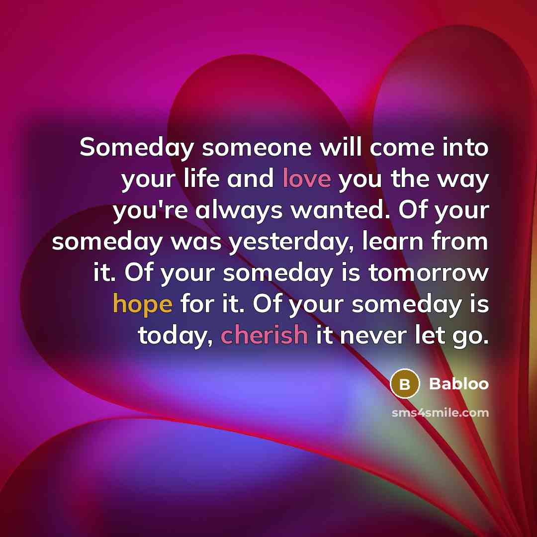 “Someday someone will come into your life and love you the way you're always wanted. Of your someday was yesterday, learn from it. Of your someday is tomorrow hope for it. Of your someday is today, cherish it never let go.” quote by Babloo