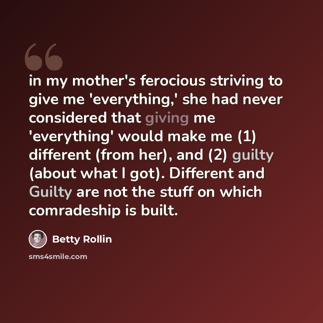 “in my mother's ferocious striving to give me 'everything,' she had never considered that giving me 'everything' would make me (1) different (from her), and (2) guilty (about what I got). Different and Guilty are not the stuff on which comradeship is built.” quote by Betty Rollin