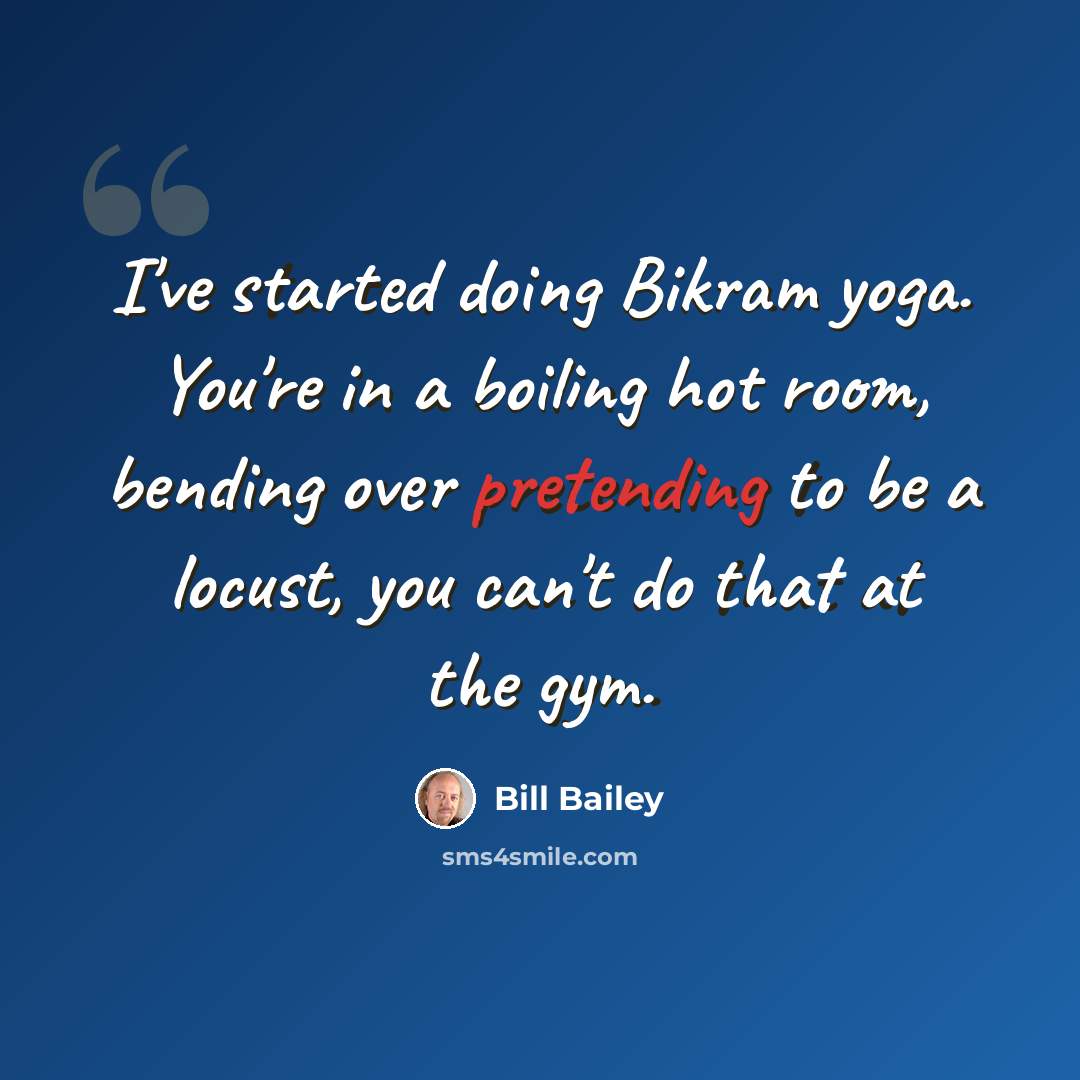 “I've started doing Bikram yoga. You're in a boiling hot room, bending over pretending to be a locust, you can't do that at the gym.” quote by Bill Bailey