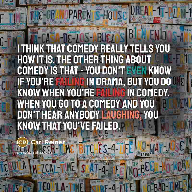 “I think that comedy really tells you how it is. The other thing about comedy is that - you don't even know if you're failing in drama, but you do know when you're failing in comedy. When you go to a comedy and you don't hear anybody laughing, you know that you've failed.” quote by Carl Reiner