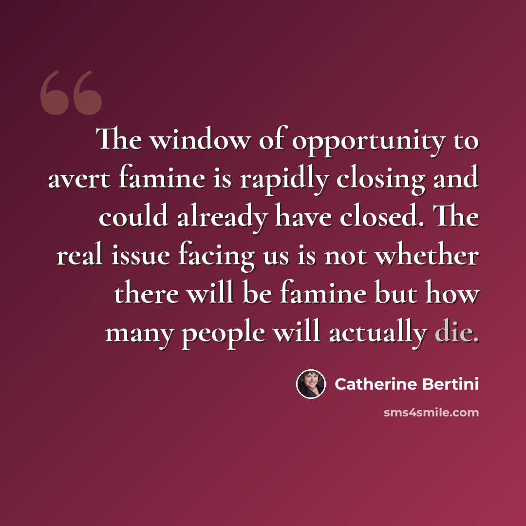 “The window of opportunity to avert famine is rapidly closing and could already have closed. The real issue facing us is not whether there will be famine but how many people will actually die.” quote by Catherine Bertini