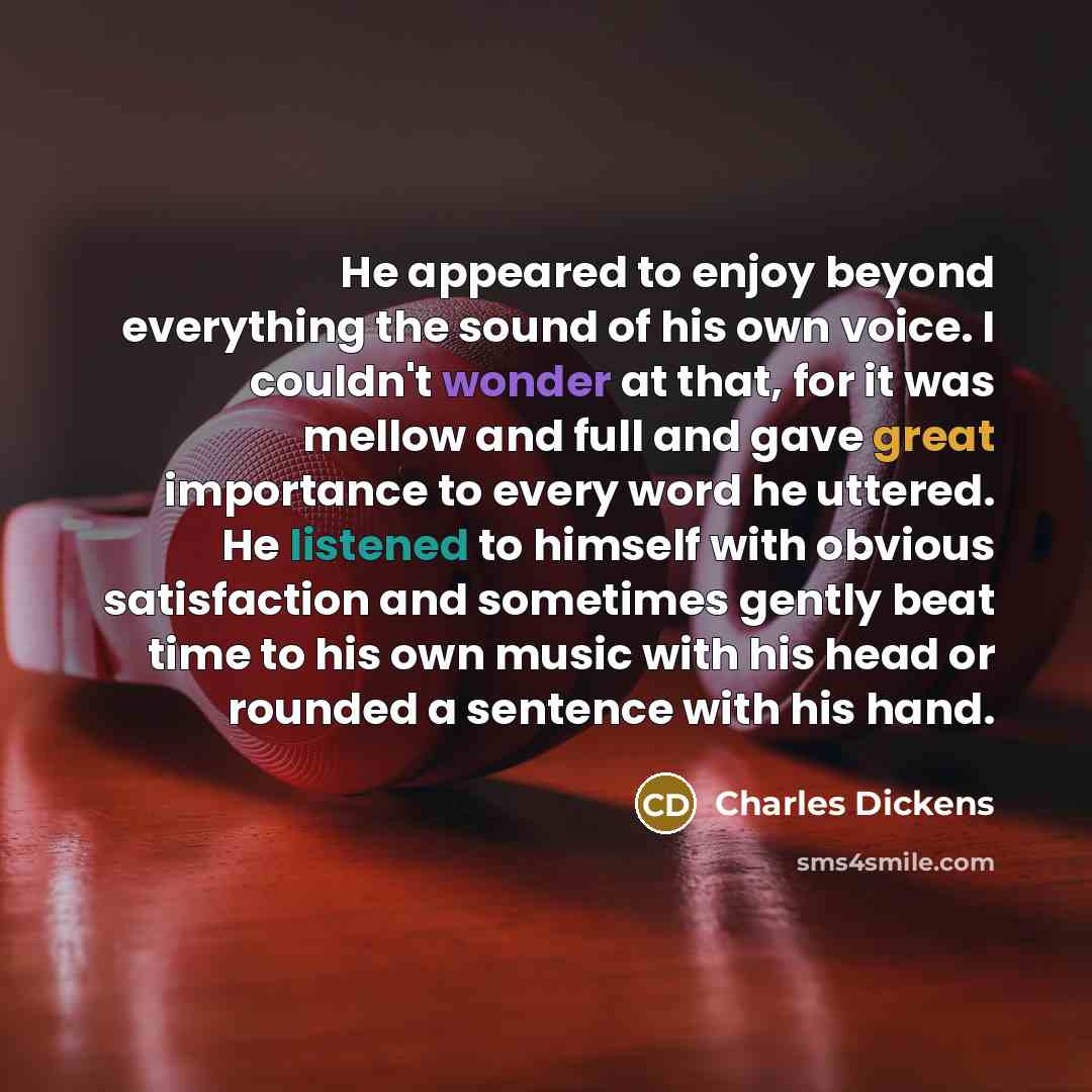 “He appeared to enjoy beyond everything the sound of his own voice. I couldn't wonder at that, for it was mellow and full and gave great importance to every word he uttered. He listened to himself with obvious satisfaction and sometimes gently beat time to his own music with his head or rounded a…” quote by Charles Dickens