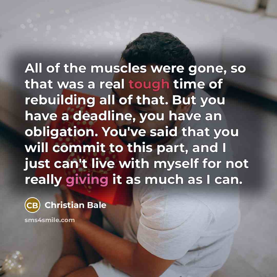 “All of the muscles were gone, so that was a real tough time of rebuilding all of that. But you have a deadline, you have an obligation. You've said that you will commit to this part, and I just can't live with myself for not really giving it as much as I can.” quote by Christian Bale
