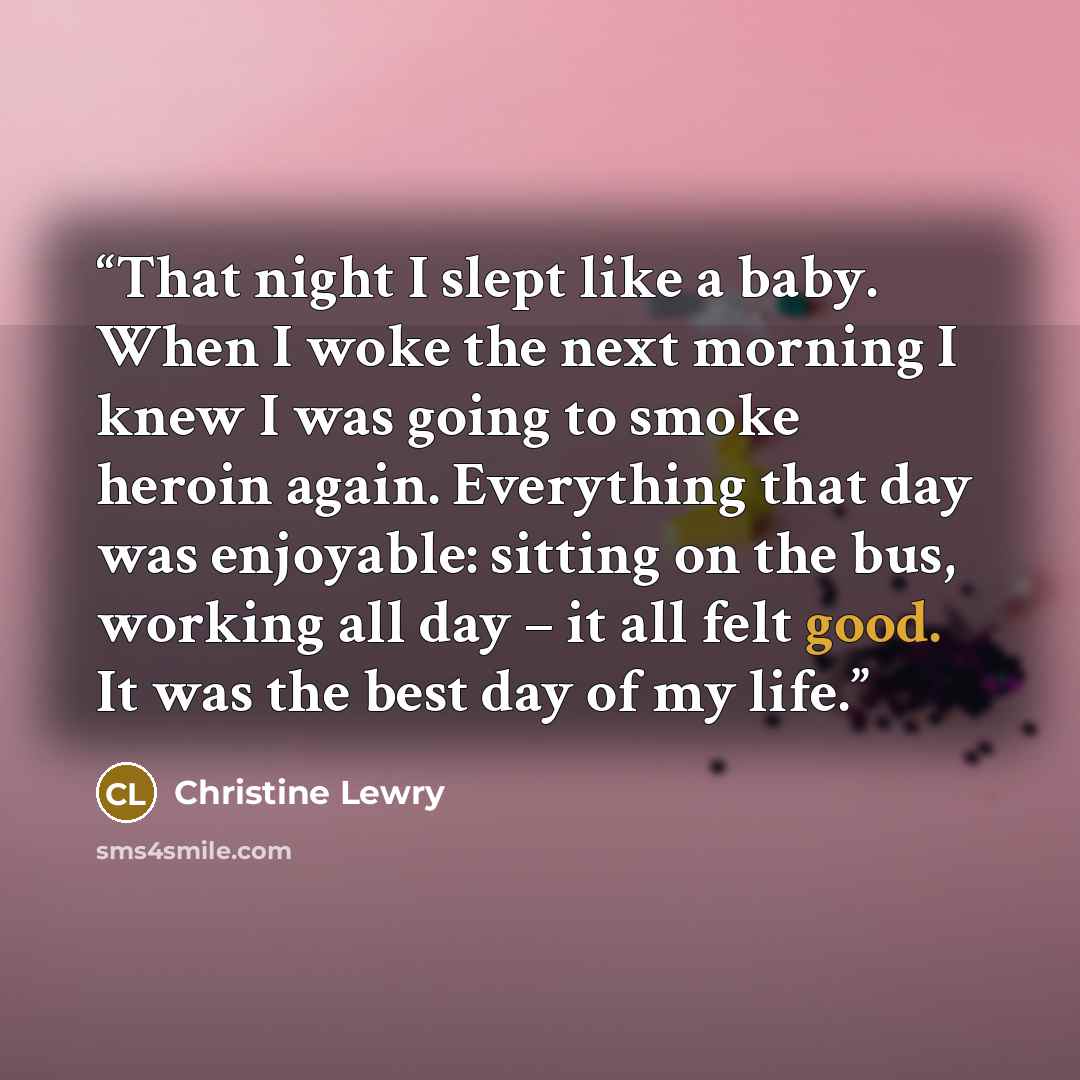 “That night I slept like a baby. When I woke the next morning I knew I was going to smoke heroin again. Everything that day was enjoyable: sitting on the bus, working all day – it all felt good. It was the best day of my life.” quote by Christine Lewry