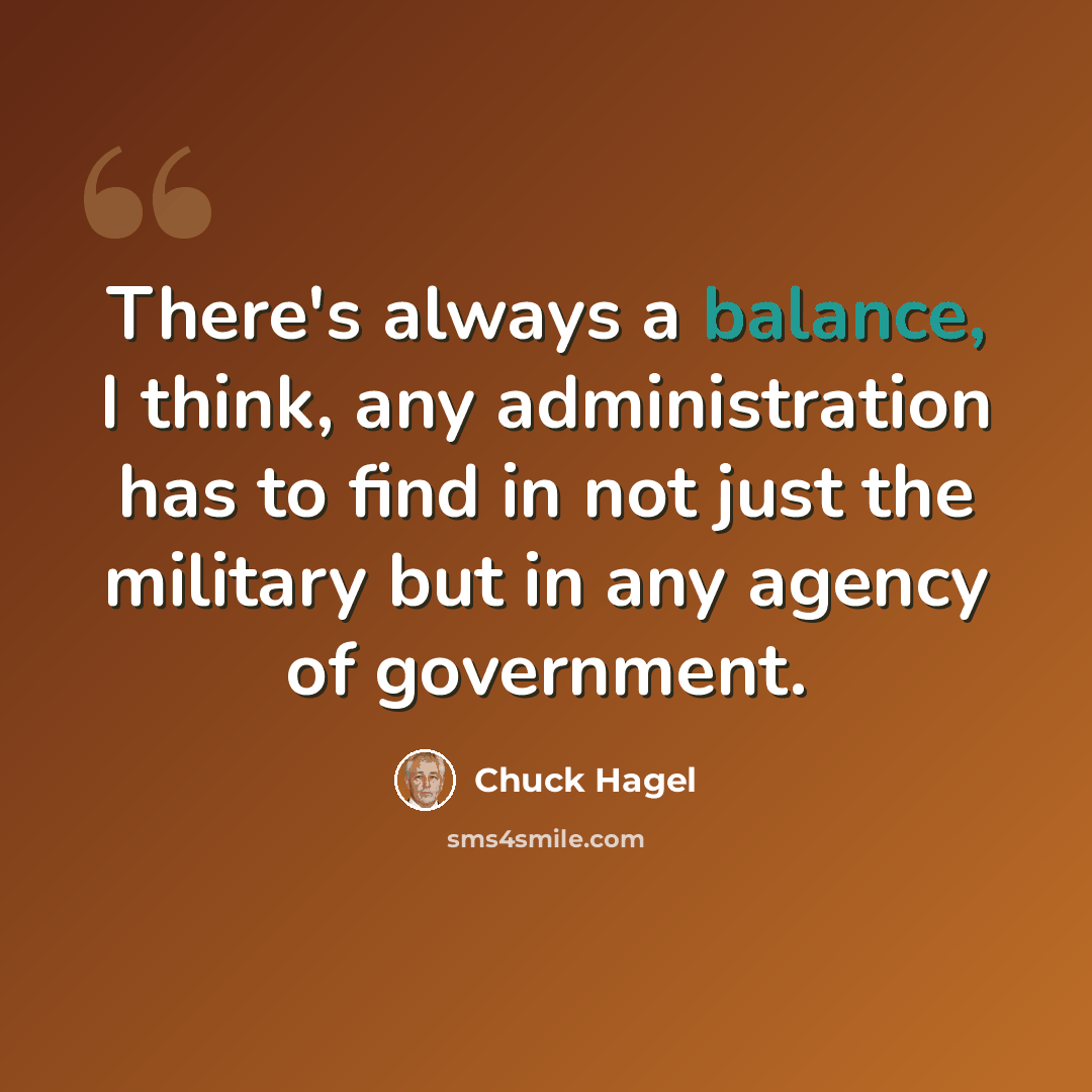 “There's always a balance, I think, any administration has to find in not just the military but in any agency of government.” quote by Chuck Hagel