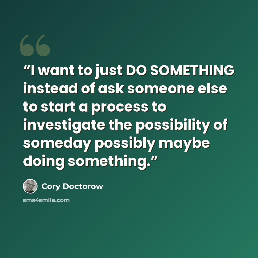 “I want to just DO SOMETHING instead of ask someone else to start a process to investigate the possibility of someday possibly maybe doing something.” quote by Cory Doctorow