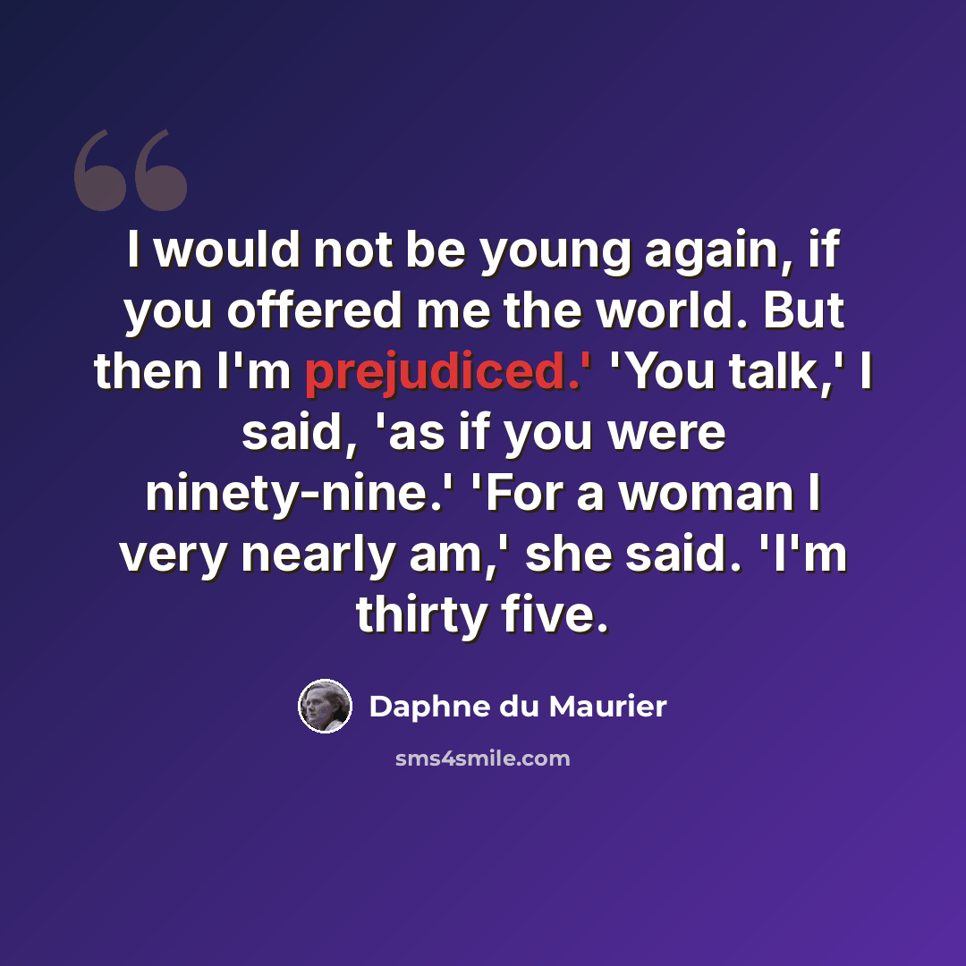 “I would not be young again, if you offered me the world. But then I'm prejudiced.' 'You talk,' I said, 'as if you were ninety-nine.' 'For a woman I very nearly am,' she said. 'I'm thirty five.” quote by Daphne du Maurier
