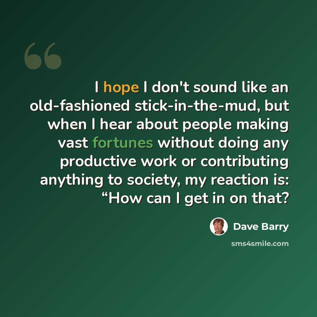 “I hope I don't sound like an old-fashioned stick-in-the-mud, but when I hear about people making vast fortunes without doing any productive work or contributing anything to society, my reaction is: “How can I get in on that?” quote by Dave Barry