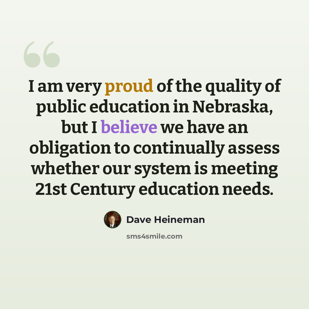 “I am very proud of the quality of public education in Nebraska, but I believe we have an obligation to continually assess whether our system is meeting 21st Century education needs.” quote by Dave Heineman