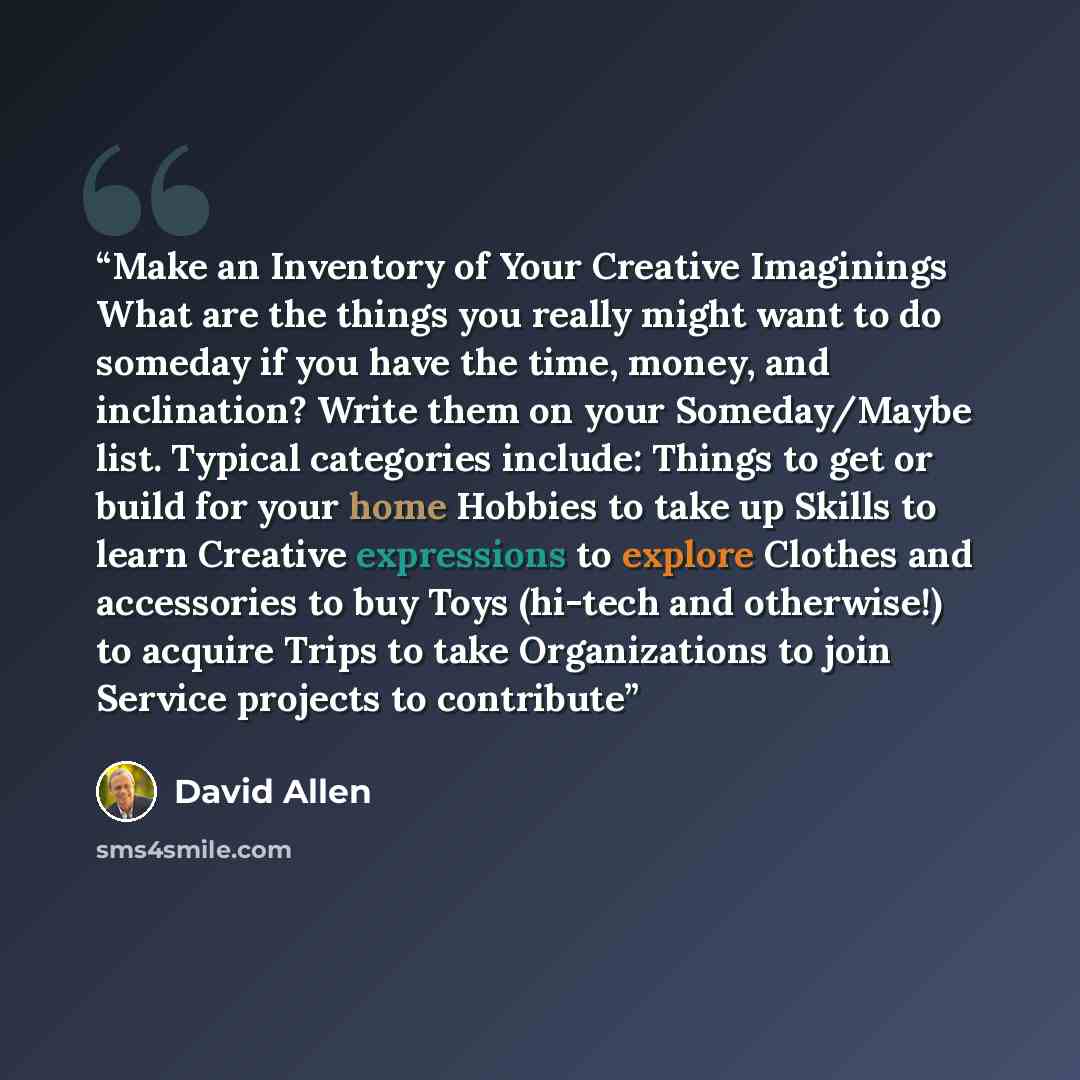 “Make an Inventory of Your Creative Imaginings What are the things you really might want to do someday if you have the time, money, and inclination? Write them on your Someday/Maybe list. Typical categories include: Things to get or build for your home Hobbies to take up Skills to learn Creative…” quote by David Allen