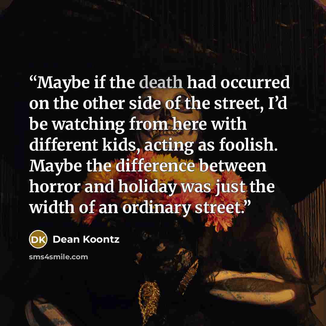 “Maybe if the death had occurred on the other side of the street, I’d be watching from here with different kids, acting as foolish. Maybe the difference between horror and holiday was just the width of an ordinary street.” quote by Dean Koontz