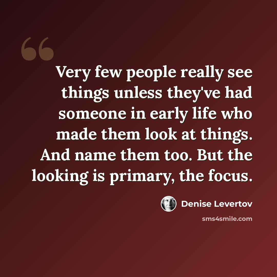 “Very few people really see things unless they've had someone in early life who made them look at things. And name them too. But the looking is primary, the focus.” quote by Denise Levertov