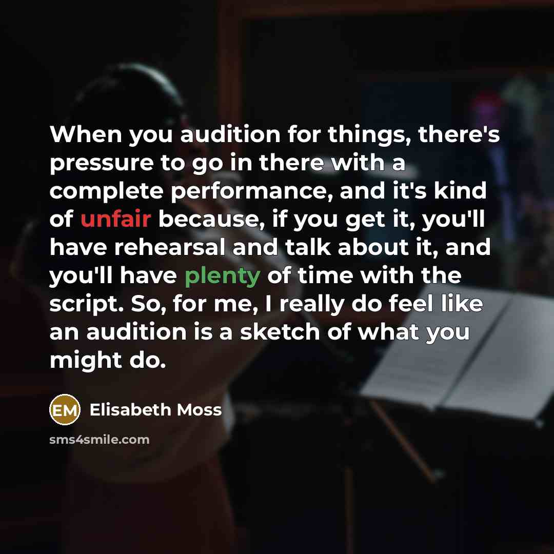 “When you audition for things, there's pressure to go in there with a complete performance, and it's kind of unfair because, if you get it, you'll have rehearsal and talk about it, and you'll have plenty of time with the script. So, for me, I really do feel like an audition is a sketch of what you…” quote by Elisabeth Moss