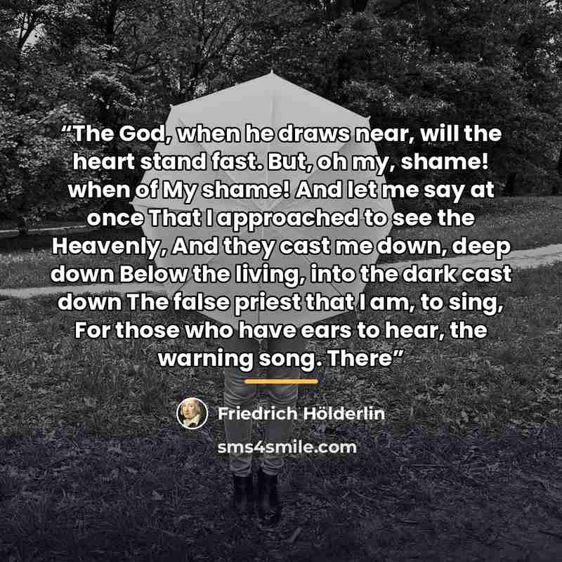 “The God, when he draws near, will the heart stand fast. But, oh my, shame! when of My shame! And let me say at once That I approached to see the Heavenly, And they cast me down, deep down Below the living, into the dark cast down The false priest that I am, to sing, For those who have ears to…” quote by Friedrich Hölderlin