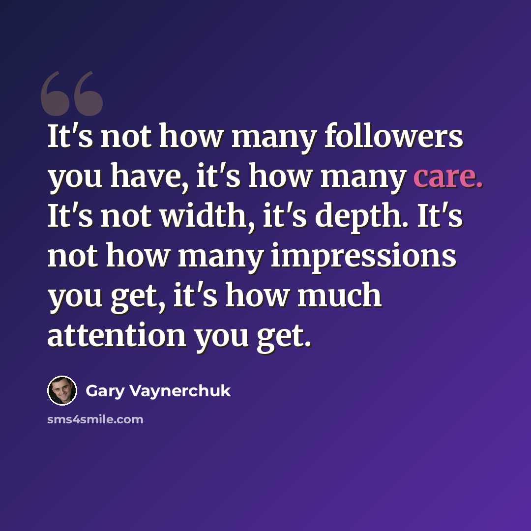 “It's not how many followers you have, it's how many care. It's not width, it's depth. It's not how many impressions you get, it's how much attention you get.” quote by Gary Vaynerchuk