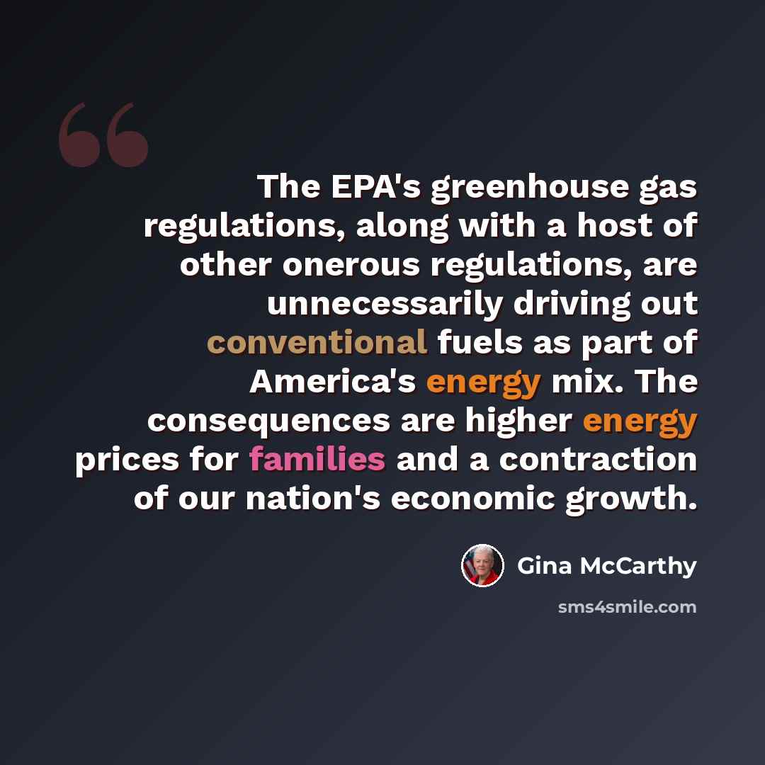 “The EPA's greenhouse gas regulations, along with a host of other onerous regulations, are unnecessarily driving out conventional fuels as part of America's energy mix. The consequences are higher energy prices for families and a contraction of our nation's economic growth.” quote by Gina McCarthy