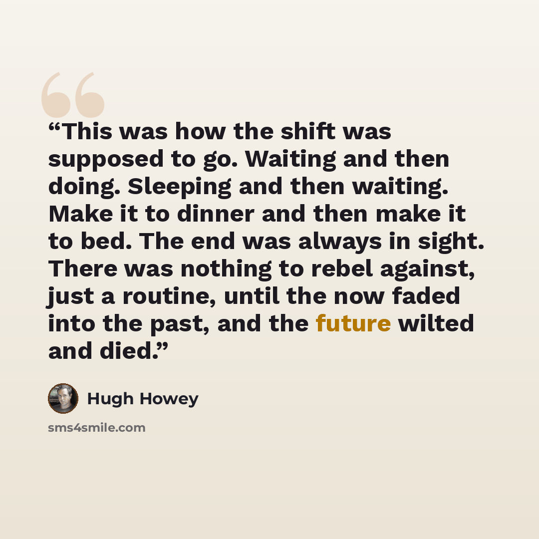 “This was how the shift was supposed to go. Waiting and then doing. Sleeping and then waiting. Make it to dinner and then make it to bed. The end was always in sight. There was nothing to rebel against, just a routine, until the now faded into the past, and the future wilted and died.” quote by Hugh Howey