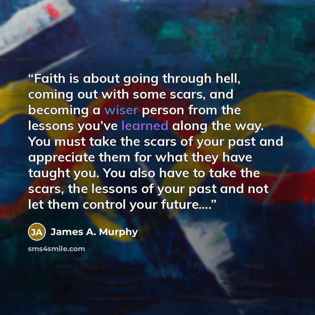 “Faith is about going through hell, coming out with some scars, and becoming a wiser person from the lessons you’ve learned along the way. You must take the scars of your past and appreciate them for what they have taught you. You also have to take the scars, the lessons of your past and not let…” quote by James A. Murphy