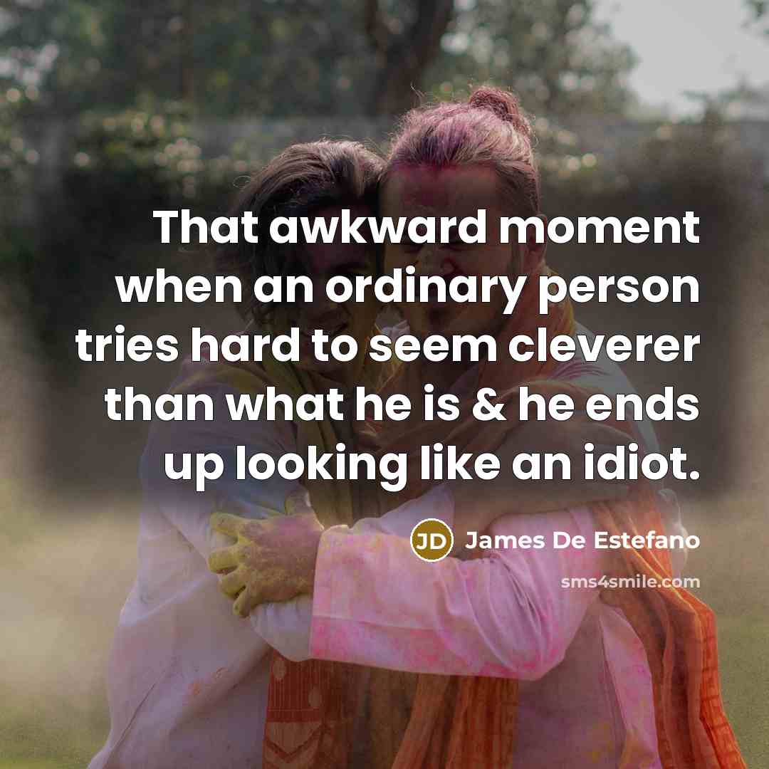 “That awkward moment when an ordinary person tries hard to seem cleverer than what he is & he ends up looking like an idiot.” quote by James De Estefano