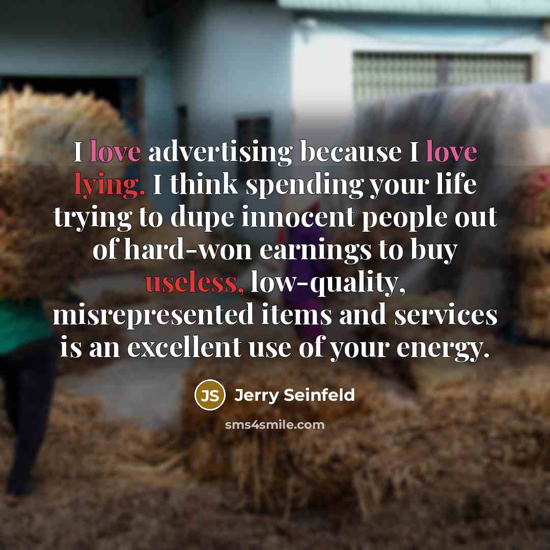 “I love advertising because I love lying. I think spending your life trying to dupe innocent people out of hard-won earnings to buy useless, low-quality, misrepresented items and services is an excellent use of your energy.” quote by Jerry Seinfeld