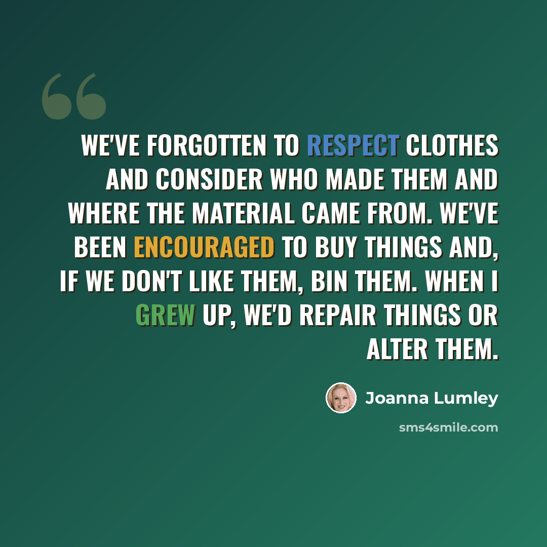 “We've forgotten to respect clothes and consider who made them and where the material came from. We've been encouraged to buy things and, if we don't like them, bin them. When I grew up, we'd repair things or alter them.” quote by Joanna Lumley