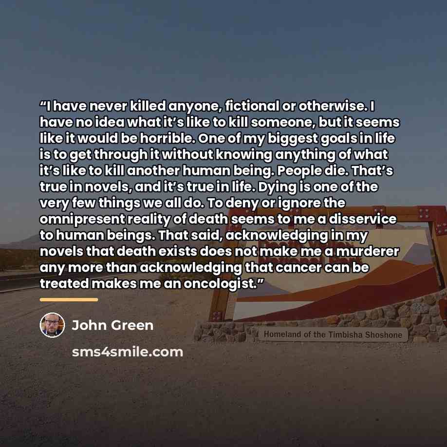 “I have never killed anyone, fictional or otherwise. I have no idea what it’s like to kill someone, but it seems like it would be horrible. One of my biggest goals in life is to get through it without knowing anything of what it’s like to kill another human being. People die. That’s true in novels…” quote by John Green