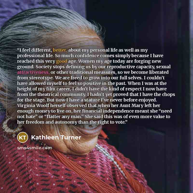 “I feel different, better, about my personal life as well as my professional life. So much confidence comes simply because I have reached this very good age. Women my age today are forging new ground. Society stops defining us by our reproductive capacity, sexual attractiveness, or other…” quote by Kathleen Turner