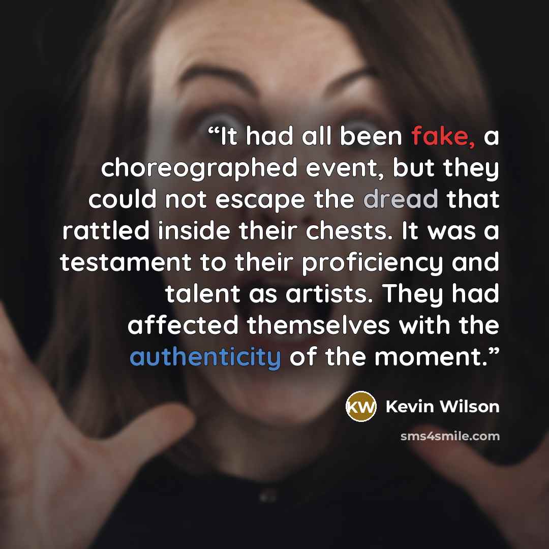 “It had all been fake, a choreographed event, but they could not escape the dread that rattled inside their chests. It was a testament to their proficiency and talent as artists. They had affected themselves with the authenticity of the moment.” quote by Kevin Wilson