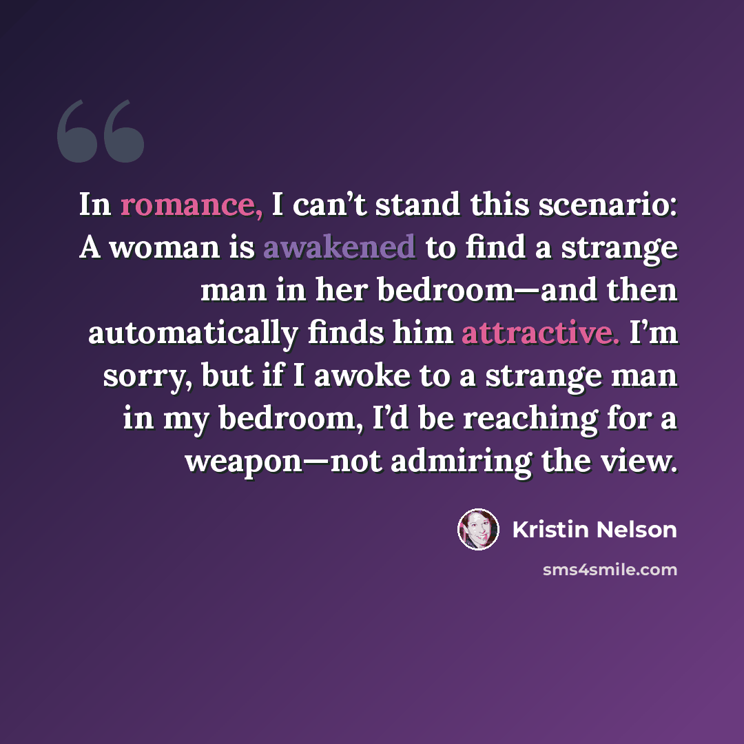 “In romance, I can’t stand this scenario: A woman is awakened to find a strange man in her bedroom—and then automatically finds him attractive. I’m sorry, but if I awoke to a strange man in my bedroom, I’d be reaching for a weapon—not admiring the view.” quote by Kristin Nelson