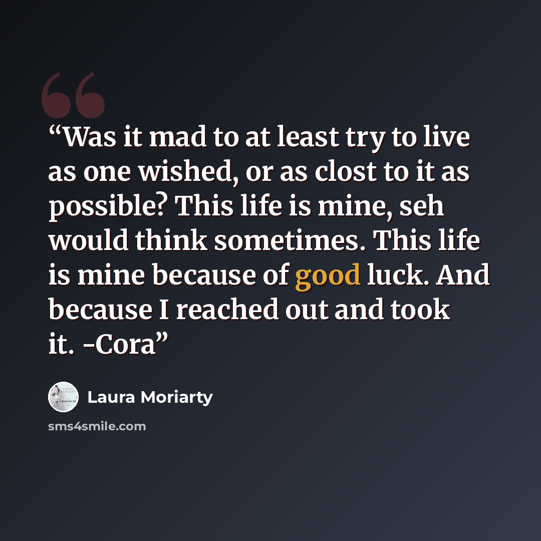 “Was it mad to at least try to live as one wished, or as clost to it as possible? This life is mine, seh would think sometimes. This life is mine because of good luck. And because I reached out and took it. -Cora” quote by Laura Moriarty