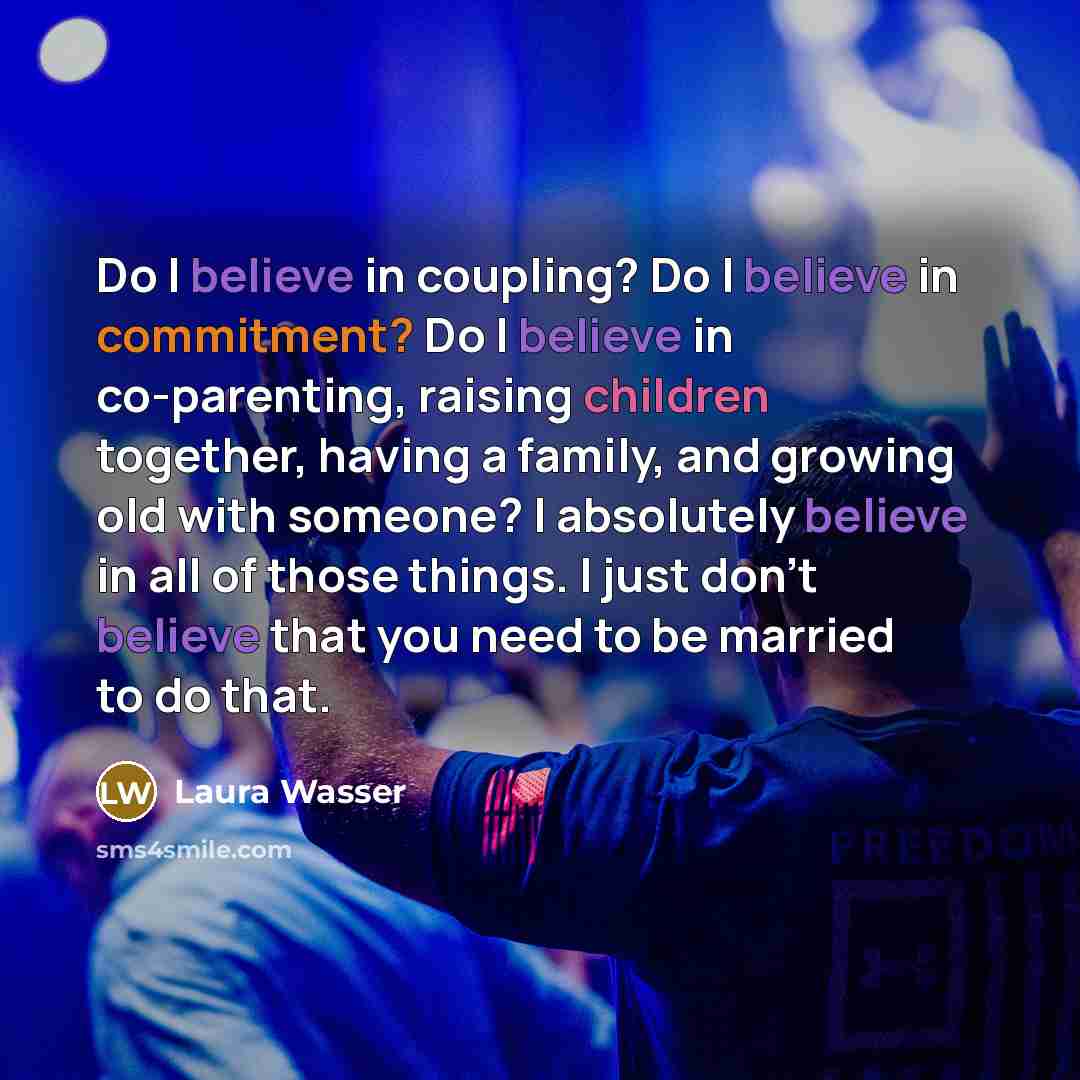 “Do I believe in coupling? Do I believe in commitment? Do I believe in co-parenting, raising children together, having a family, and growing old with someone? I absolutely believe in all of those things. I just don't believe that you need to be married to do that.” quote by Laura Wasser