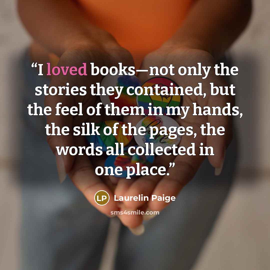 “I loved books—not only the stories they contained, but the feel of them in my hands, the silk of the pages, the words all collected in one place.” quote by Laurelin Paige