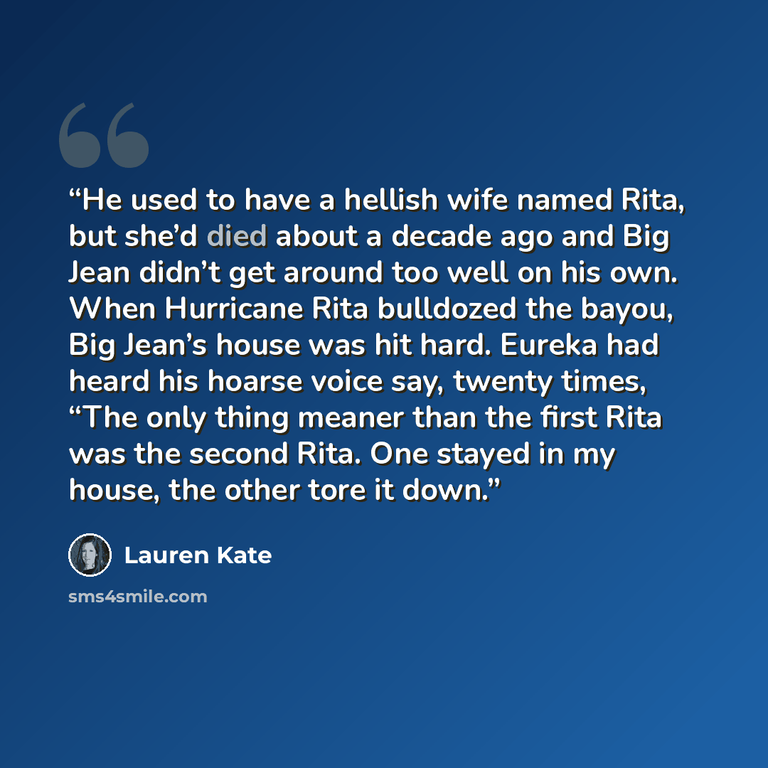 “He used to have a hellish wife named Rita, but she’d died about a decade ago and Big Jean didn’t get around too well on his own. When Hurricane Rita bulldozed the bayou, Big Jean’s house was hit hard. Eureka had heard his hoarse voice say, twenty times, “The only thing meaner than the first Rita…” quote by Lauren Kate