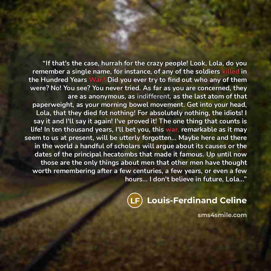 “If that's the case, hurrah for the crazy people! Look, Lola, do you remember a single name, for instance, of any of the soldiers killed in the Hundred Years War? Did you ever try to find out who any of them were? No! You see? You never tried. As far as you are concerned, they are as anonymous, as…” quote by Louis-Ferdinand Céline