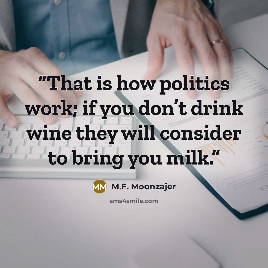 “That is how politics work; if you don’t drink wine they will consider to bring you milk.” quote by M.F. Moonzajer