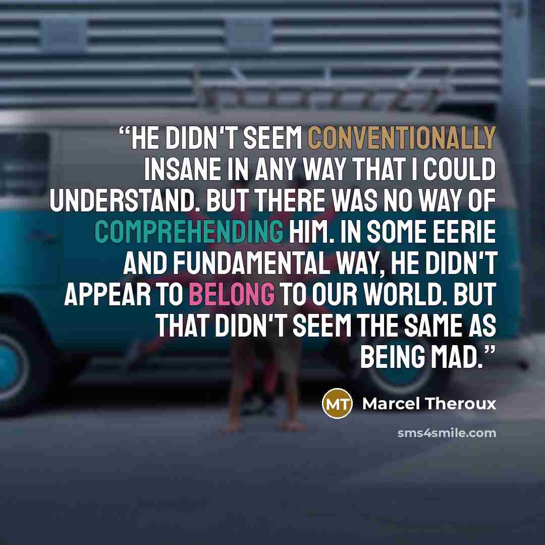 “He didn't seem conventionally insane in any way that I could understand. But there was no way of comprehending him. In some eerie and fundamental way, he didn't appear to belong to our world. But that didn't seem the same as being mad.” quote by Marcel Theroux