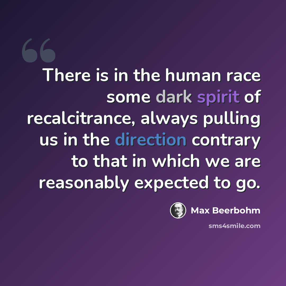 “There is in the human race some dark spirit of recalcitrance, always pulling us in the direction contrary to that in which we are reasonably expected to go.” quote by Max Beerbohm