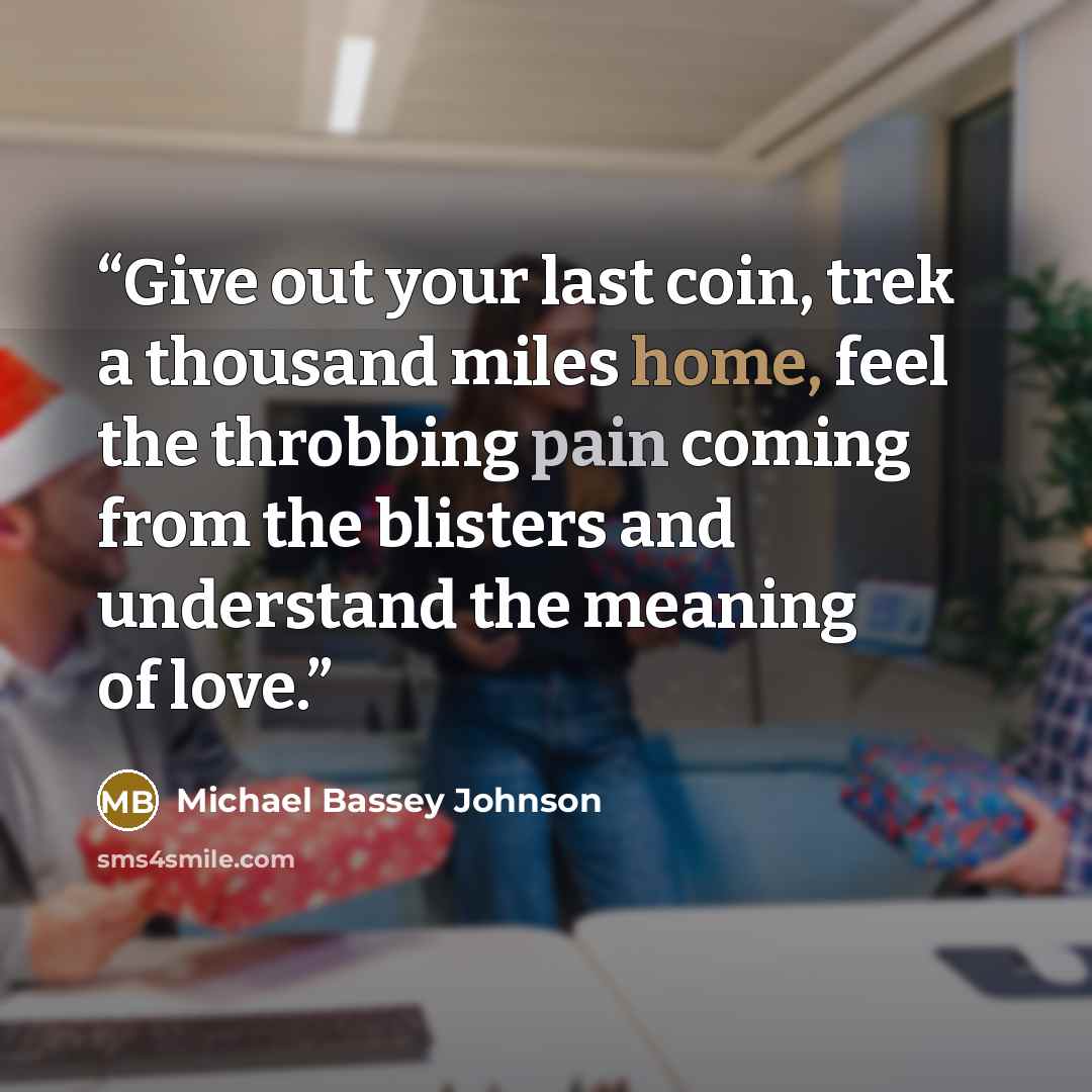 “Give out your last coin, trek a thousand miles home, feel the throbbing pain coming from the blisters and understand the meaning of love.” quote by Michael Bassey Johnson