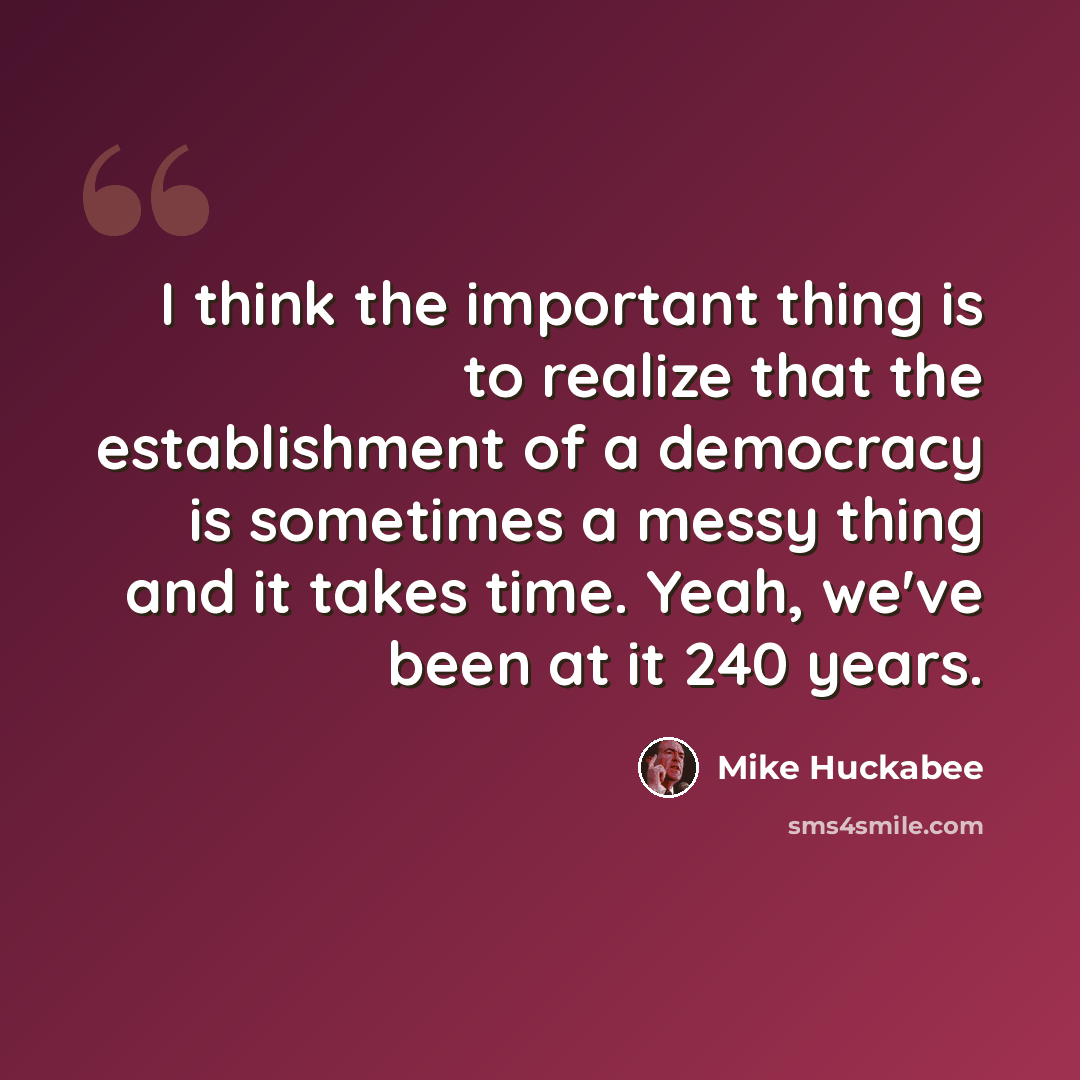 “I think the important thing is to realize that the establishment of a democracy is sometimes a messy thing and it takes time. Yeah, we've been at it 240 years.” quote by Mike Huckabee