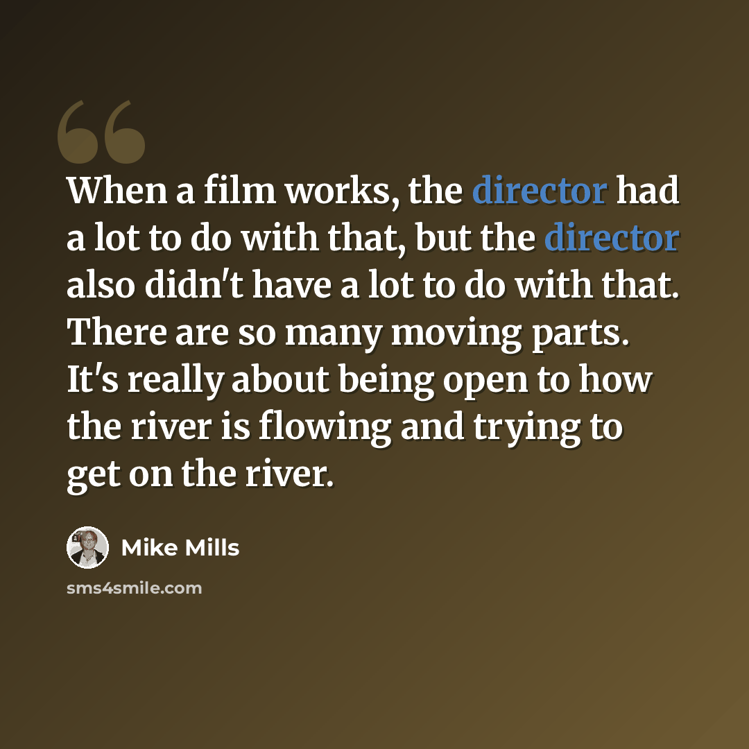 “When a film works, the director had a lot to do with that, but the director also didn't have a lot to do with that. There are so many moving parts. It's really about being open to how the river is flowing and trying to get on the river.” quote by Mike Mills